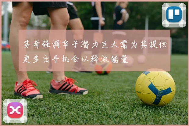 芬奇强调华子潜力巨大需为其提供更多出手机会以释放能量