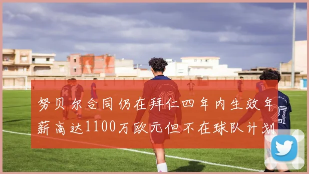 努贝尔合同仍在拜仁四年内生效年薪高达1100万欧元但不在球队计划中